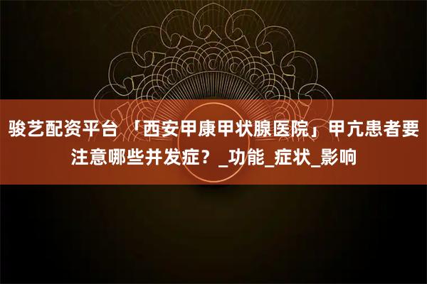 骏艺配资平台 「西安甲康甲状腺医院」甲亢患者要注意哪些并发症？_功能_症状_影响