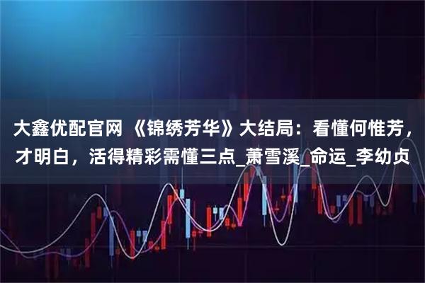 大鑫优配官网 《锦绣芳华》大结局：看懂何惟芳，才明白，活得精彩需懂三点_萧雪溪_命运_李幼贞