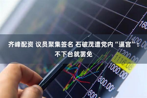 齐峰配资 议员聚集签名 石破茂遭党内“逼宫”：不下台就罢免