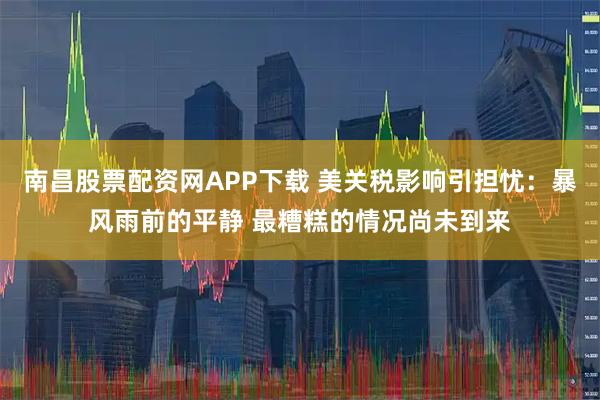 南昌股票配资网APP下载 美关税影响引担忧：暴风雨前的平静 最糟糕的情况尚未到来