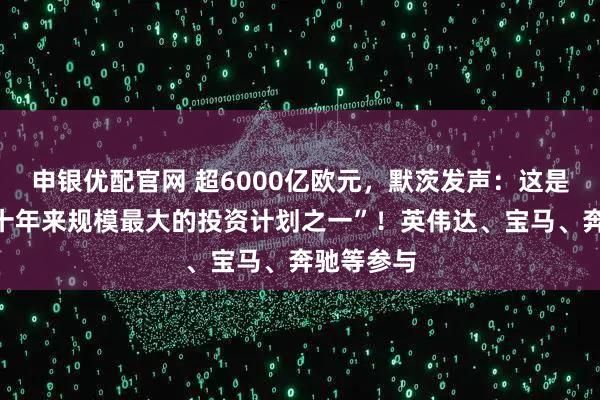 申银优配官网 超6000亿欧元，默茨发声：这是德国“数十年来规模最大的投资计划之一”！英伟达、宝马、奔驰等参与