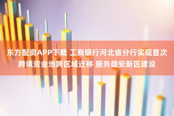 东方配资APP下载 工商银行河北省分行实现首次跨境资金池跨区域迁移 服务雄安新区建设