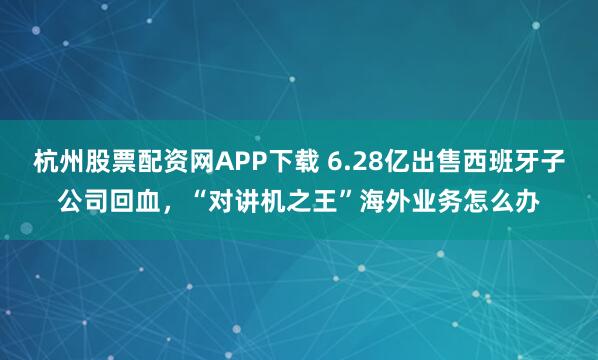 杭州股票配资网APP下载 6.28亿出售西班牙子公司回血，“对讲机之王”海外业务怎么办