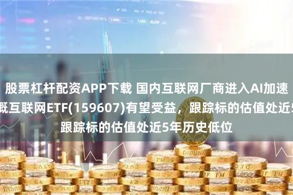 股票杠杆配资APP下载 国内互联网厂商进入AI加速投资期，中概互联网ETF(159607)有望受益，跟踪标的估值处近5年历史低位