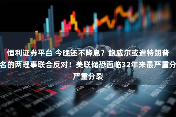 恒利证券平台 今晚还不降息？鲍威尔或遭特朗普提名的两理事联合反对！美联储恐面临32年来最严重分裂