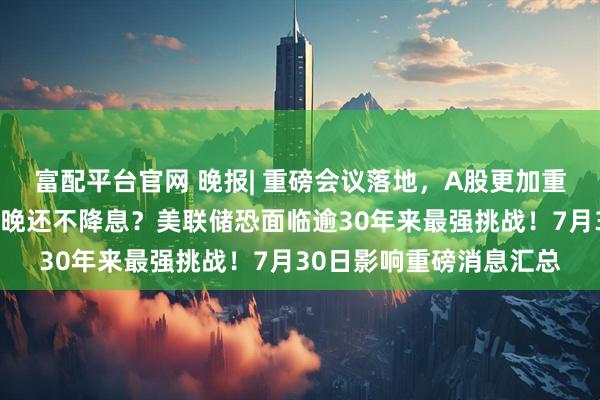 富配平台官网 晚报| 重磅会议落地，A股更加重视！牛股停牌核查！今晚还不降息？美联储恐面临逾30年来最强挑战！7月30日影响重磅消息汇总