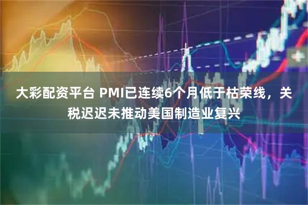大彩配资平台 PMI已连续6个月低于枯荣线，关税迟迟未推动美国制造业复兴