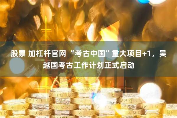 股票 加杠杆官网 “考古中国”重大项目+1，吴越国考古工作计划正式启动