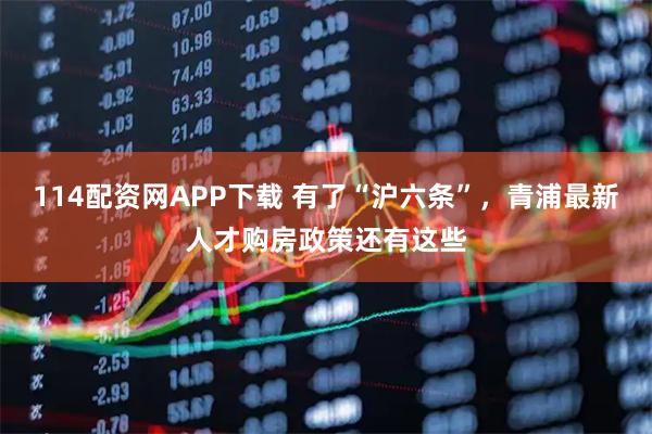 114配资网APP下载 有了“沪六条”，青浦最新人才购房政策还有这些