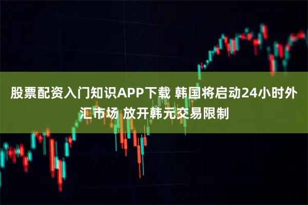 股票配资入门知识APP下载 韩国将启动24小时外汇市场 放开韩元交易限制