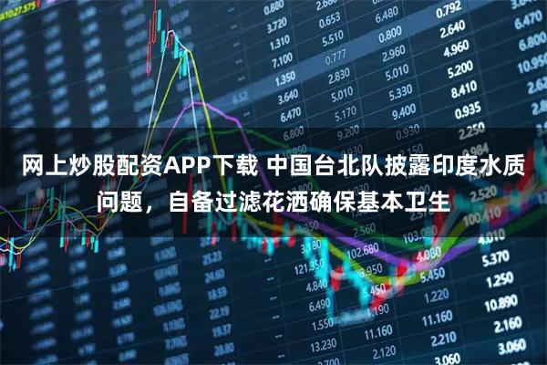 网上炒股配资APP下载 中国台北队披露印度水质问题，自备过滤花洒确保基本卫生