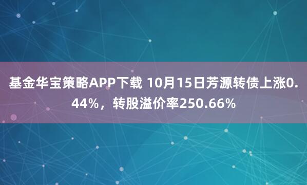 基金华宝策略APP下载 10月15日芳源转债上涨0.44%，转股溢价率250.66%