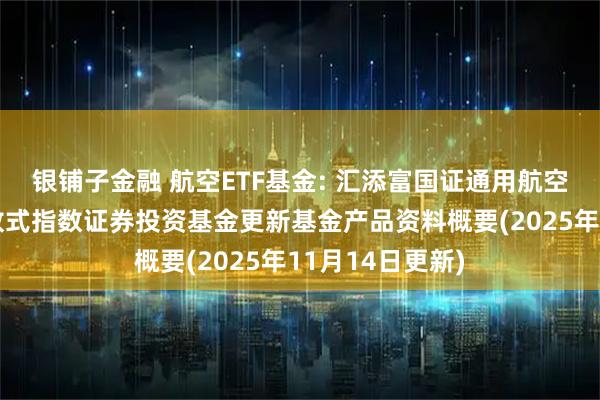 银铺子金融 航空ETF基金: 汇添富国证通用航空产业交易型开放式指数证券投资基金更新基金产品资料概要(2025年11月14日更新)