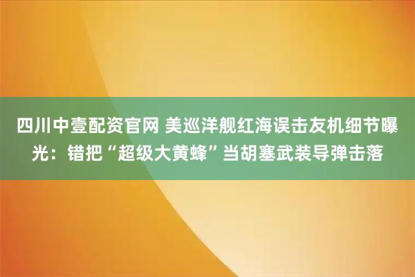 四川中壹配资官网 美巡洋舰红海误击友机细节曝光：错把“超级大黄蜂”当胡塞武装导弹击落
