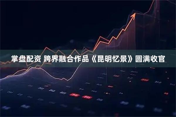掌盘配资 跨界融合作品《昆明忆景》圆满收官