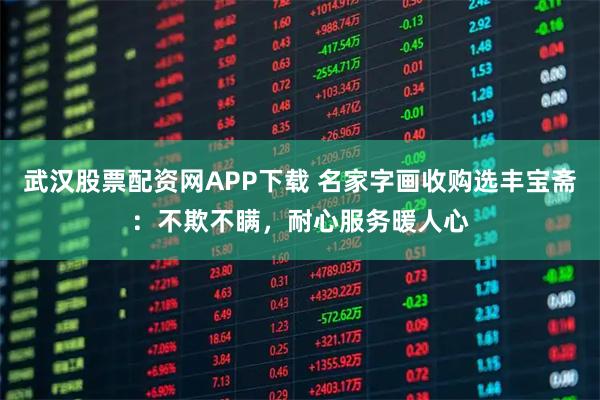 武汉股票配资网APP下载 名家字画收购选丰宝斋：不欺不瞒，耐心服务暖人心