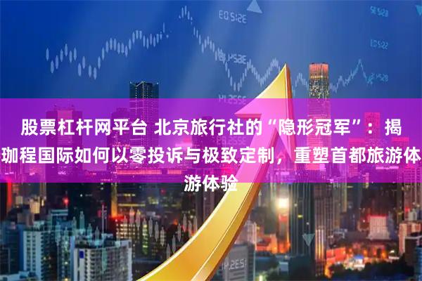 股票杠杆网平台 北京旅行社的“隐形冠军”：揭秘珈程国际如何以零投诉与极致定制，重塑首都旅游体验
