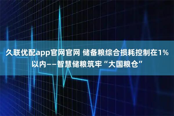 久联优配app官网官网 储备粮综合损耗控制在1%以内——智慧储粮筑牢“大国粮仓”