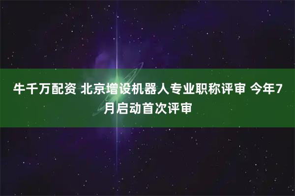 牛千万配资 北京增设机器人专业职称评审 今年7月启动首次评审