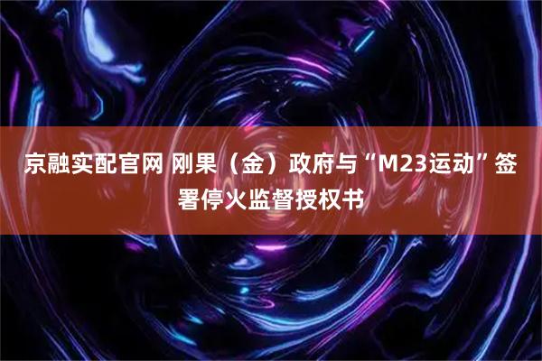 京融实配官网 刚果（金）政府与“M23运动”签署停火监督授权书