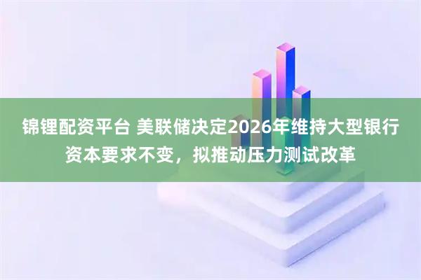 锦锂配资平台 美联储决定2026年维持大型银行资本要求不变，拟推动压力测试改革