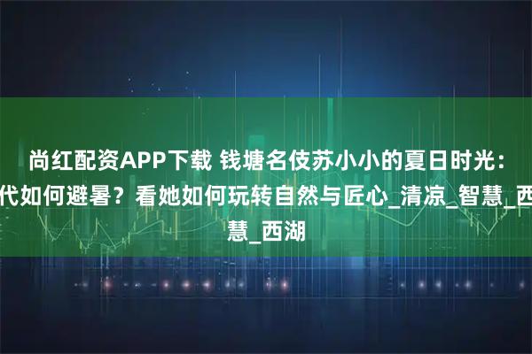 尚红配资APP下载 钱塘名伎苏小小的夏日时光：古代如何避暑？看她如何玩转自然与匠心_清凉_智慧_西湖