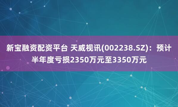 新宝融资配资平台 天威视讯(002238.SZ)：预计半年度亏损2350万元至3350万元