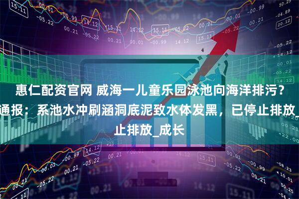惠仁配资官网 威海一儿童乐园泳池向海洋排污？官方通报：系池水冲刷涵洞底泥致水体发黑，已停止排放_成长