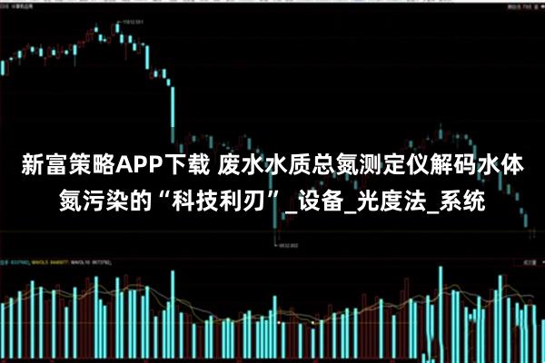 新富策略APP下载 废水水质总氮测定仪解码水体氮污染的“科技利刃”_设备_光度法_系统