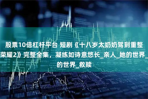 股票10倍杠杆平台 短剧《十八岁太奶奶驾到重整家族荣耀2》完整全集，凝练如诗意悠长_亲人_她的世界_救赎