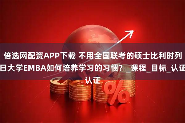 倍选网配资APP下载 不用全国联考的硕士比利时列日大学EMBA如何培养学习的习惯？_课程_目标_认证