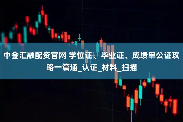 中金汇融配资官网 学位证、毕业证、成绩单公证攻略一篇通_认证_材料_扫描