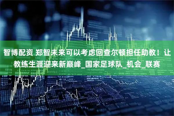 智博配资 郑智未来可以考虑回查尔顿担任助教！让教练生涯迎来新巅峰_国家足球队_机会_联赛