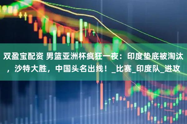双盈宝配资 男篮亚洲杯疯狂一夜：印度垫底被淘汰，沙特大胜，中国头名出线！_比赛_印度队_进攻
