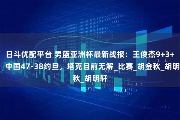 日斗优配平台 男篮亚洲杯最新战报：王俊杰9+3+2，中国47-38约旦，塔克目前无解_比赛_胡金秋_胡明轩