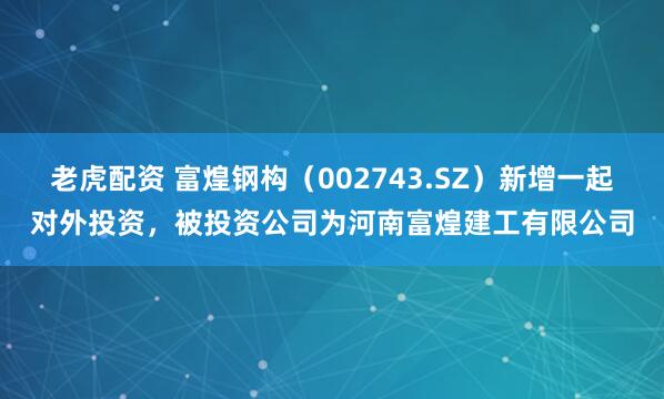 老虎配资 富煌钢构（002743.SZ）新增一起对外投资，被投资公司为河南富煌建工有限公司