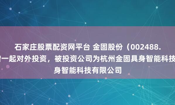 石家庄股票配资网平台 金固股份（002488.SZ）新增一起对外投资，被投资公司为杭州金固具身智能科技有限公司