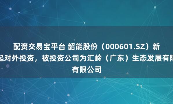 配资交易宝平台 韶能股份（000601.SZ）新增一起对外投资，被投资公司为汇岭（广东）生态发展有限公司