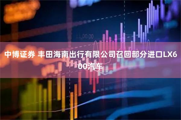 中博证券 丰田海南出行有限公司召回部分进口LX600汽车