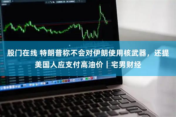 股门在线 特朗普称不会对伊朗使用核武器，还提美国人应支付高油价｜宅男财经